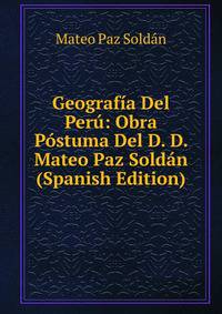 Geografia Del Peru: Obra Postuma Del D. D. Mateo Paz Soldan (Spanish Edition)