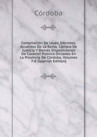 Compilacion De Leyes, Decretos, Acuerdos De La Exma. Camara De Justicia Y Demas Disposiciones De Caracter Publico Dictadas En La Provincia De Cordoba, Volumes 7-8 (Spanish Edition)
