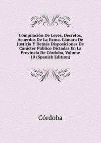 Compilacion De Leyes, Decretos, Acuerdos De La Exma. Camara De Justicia Y Demas Disposiciones De Caracter Publico Dictadas En La Provincia De Cordoba, Volume 10 (Spanish Edition)