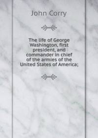 The life of George Washington, first president, and commander in chief of the armies of the United States of America;