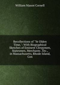 Recollections of "Ye Olden Time,": With Biographical Sketches of Eminent Clergymen, Statesmen, Merchants . Etc., in Massachusetts, Rhode Island, Con