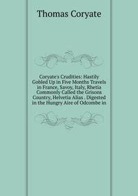 Coryate's Crudities: Hastily Gobled Up in Five Months Travels in France, Savoy, Italy, Rhetia Commonly Called the Grisons Country, Helvetia Alias . Digested in the Hungry Aire of Odcombe in