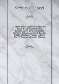 I Secoli Della Letteratura Italiana Dopo Il Suo Risorgimento: Commentario Di Giambattista Corniani, Colle Aggiunte Di Camillo Ugoni E Stefano Ticozzi, . Ultimi Giorni, Volume 6 (Italian Edition)