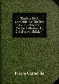 Th??tre De P. Corneille: Le Th??tre De P. Corneille. Med?e. L'illusion. Le Cid (French Edition)
