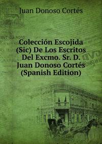 Coleccion Escojida (Sic) De Los Escritos Del Excmo. Sr. D. Juan Donoso Cortes (Spanish Edition)