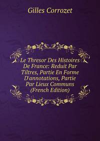 Le Thresor Des Histoires De France: Reduit Par Tiltres, Partie En Forme D'annotations, Partie Par Lieux Communs (French Edition)