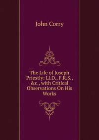 The Life of Joseph Priestly: Ll.D., F.R.S., &amp;c., with Critical Observations On His Works