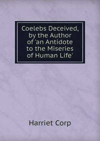 Coelebs Deceived, by the Author of 'an Antidote to the Miseries of Human Life'.
