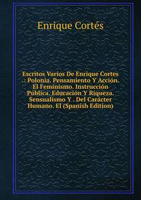 Escritos Varios De Enrique Cortes .: Polonia. Pensamiento Y Accion. El Feminismo. Instruccion Publica. Educacion Y Riqueza. Sensualismo Y . Del Caracter Humano. El (Spanish Edition)