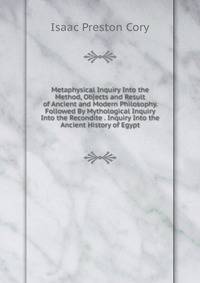 Metaphysical Inquiry Into the Method, Objects and Result of Ancient and Modern Philosophy. Followed By Mythological Inquiry Into the Recondite . Inquiry Into the Ancient History of Egypt