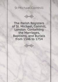The Parish Registers of St. Michael, Cornhill, London: Containing the Marriages, Baptisms, and Burials from 1546 to 1754