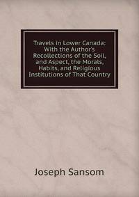 Travels in Lower Canada: With the Author's Recollections of the Soil, and Aspect, the Morals, Habits, and Religious Institutions of That Country
