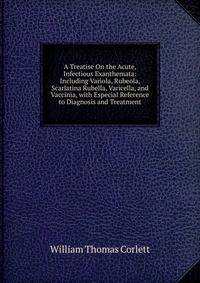 A Treatise On the Acute, Infectious Exanthemata: Including Variola, Rubeola, Scarlatina Rubella, Varicella, and Vaccinia, with Especial Reference to Diagnosis and Treatment