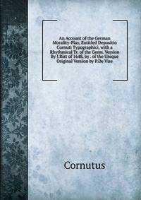 An Account of the German Morality-Play, Entitled Depositio Cornuti Typographici, with a Rhythmical Tr. of the Germ. Version By J.Rist of 1648, by . of the Unique Original Version by P.De Vise