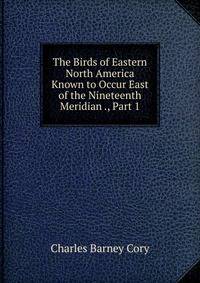 The Birds of Eastern North America Known to Occur East of the Nineteenth Meridian ., Part 1