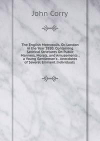 The English Metropolis, Or, London in the Year 1820: Containing Satirical Strictures On Public Manners, Morals, and Amusements ; a Young Gentleman's . Anecdotes of Several Eminent Individuals .