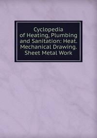 Cyclopedia of Heating, Plumbing and Sanitation: Heat. Mechanical Drawing. Sheet Metal Work