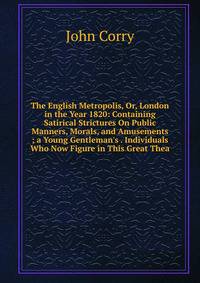 The English Metropolis, Or, London in the Year 1820: Containing Satirical Strictures On Public Manners, Morals, and Amusements ; a Young Gentleman's . Individuals Who Now Figure in This Great Thea