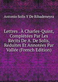 Lettres . A Charles-Quint, Completees Par Les Recits De A. De Solis, Reduites Et Annotees Par Vallee (French Edition)
