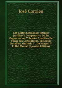 Las Cortes Catalanas: Estudio Juridico Y Comparativo De Su Organizacion Y Resena Analitica De Todas Sus Legislaturas, Episodios Notables, Oratoria Y . De Aragon Y El Del Munici (Spanish Edition)