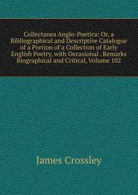 Collectanea Anglo-Poetica: Or, a Bibliographical and Descriptive Catalogue of a Portion of a Collection of Early English Poetry, with Occasional . Remarks Biographical and Critical, Volume 102