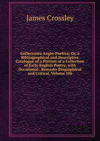 Collectanea Anglo-Poetica: Or, a Bibliographical and Descriptive Catalogue of a Portion of a Collection of Early English Poetry, with Occasional . Remarks Biographical and Critical, Volume 106