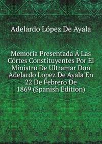 Memoria Presentada A Las Cortes Constituyentes Por El Ministro De Ultramar Don Adelardo Lopez De Ayala En 22 De Febrero De 1869 (Spanish Edition)