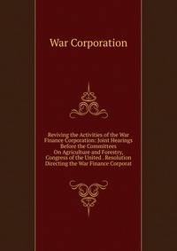 Reviving the Activities of the War Finance Corporation: Joint Hearings Before the Committees On Agriculture and Forestry, Congress of the United . Resolution Directing the War Finance Corporat