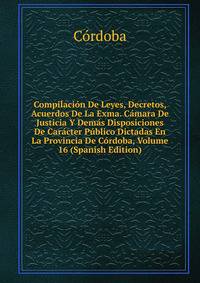 Compilacion De Leyes, Decretos, Acuerdos De La Exma. Camara De Justicia Y Demas Disposiciones De Caracter Publico Dictadas En La Provincia De Cordoba, Volume 16 (Spanish Edition)