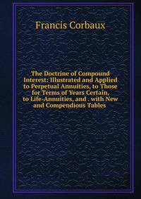 The Doctrine of Compound Interest: Illustrated and Applied to Perpetual Annuities, to Those for Terms of Years Certain, to Life-Annuities, and . with New and Compendious Tables .