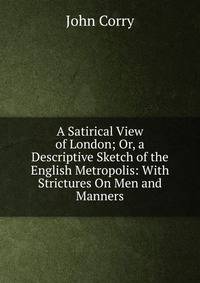 A Satirical View of London; Or, a Descriptive Sketch of the English Metropolis: With Strictures On Men and Manners