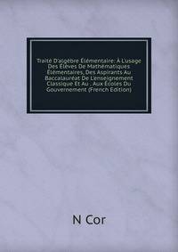 Trait? D'alg?bre ?l?mentaire: ? L'usage Des ?l?ves De Math?matiques ?l?mentaires, Des Aspirants Au Baccalaur?at De L'enseignement Classique Et Au . Aux ?coles Du Gouvernement (French Edition)