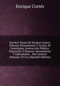 Escritos Varios De Enrique Cortes: Polonia. Pensamiento Y Accion. El Feminismo. Instruccion Publica. Educacion Y Riqueza. Sensualismo Y Liberalismo. . Del Caracter Humano. El Cas (Spanish Edition)