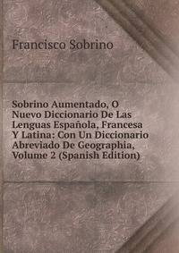 Sobrino Aumentado, O Nuevo Diccionario De Las Lenguas Espa?ola, Francesa Y Latina: Con Un Diccionario Abreviado De Geographia, Volume 2 (Spanish Edition)