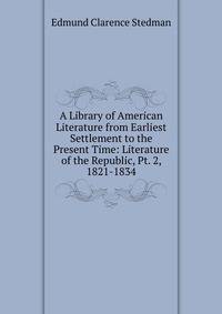 A Library of American Literature from Earliest Settlement to the Present Time: Literature of the Republic, Pt. 2, 1821-1834