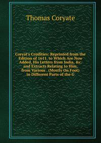 Coryat's Crudities: Reprinted from the Edition of 1611. to Which Are Now Added, His Letters from India, &amp;c. and Extracts Relating to Him, from Various . (Mostly On Foot) in Different Parts of the G