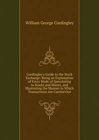 Cordingley's Guide to the Stock Exchange: Being an Explanation of Every Mode of Speculating in Stocks and Shares, and Illustrating the Manner in Which Transactions Are Carried Out