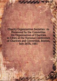 Charity Organization Societies: As Presented by the Committee On Organization of Charities in Cities at the National Conference of Charities and Correction, Boston, July 26Th, 1881