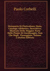 Dizionario Di Floricultura: Ossia, Catalogo Alfabetico, Descrittivo, Illustrato Della Maggior Parte Delle Piante Di Giardinaggio, Non Che Degli . Passeggiate, Volume 2 (Italian Edition)