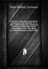 A Library of American Literature: Literature of the Republic, Pt. 4, 1861-1888 (Continued) Additional Selections, 1834-1889. Short Biographies of All . This Work, by Arthur Stedman. General Index