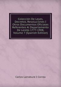 Coleccion De Leyes, Decretos, Resoluciones I Otros Documentos Oficiales Referentes Al Departamento De Loreto 1777-1908, Volume 7 (Spanish Edition)