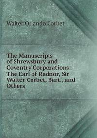 The Manuscripts of Shrewsbury and Coventry Corporations: The Earl of Radnor, Sir Walter Corbet, Bart., and Others .