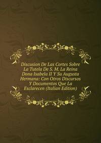 Discusion De Las Cortes Sobre La Tutela De S. M. La Reina Dona Isabela II Y Su Augusta Hermana: Con Otros Discursos Y Documentos Que La Esclarecen (Italian Edition)