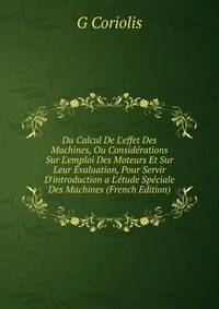 Du Calcul De L'effet Des Machines, Ou Consid?rations Sur L'emploi Des Moteurs Et Sur Leur ?valuation, Pour Servir D'introduction a L'?tude Sp?ciale Des Machines (French Edition)