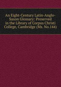 An Eight-Century Latin-Anglo-Saxon Glossary: Preserved in the Library of Corpus Christi College, Cambridge (Ms. No.144)