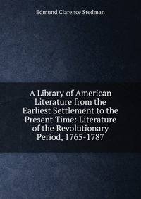 A Library of American Literature from the Earliest Settlement to the Present Time: Literature of the Revolutionary Period, 1765-1787