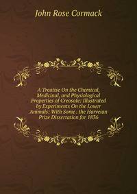 A Treatise On the Chemical, Medicinal, and Physiological Properties of Creosote: Illustrated by Experiments On the Lower Animals: With Some . the Harveian Prize Dissertation for 1836