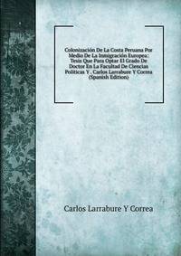Colonizacion De La Costa Peruana Por Medio De La Inmigracion Europea: Tesis Que Para Optar El Grado De Doctor En La Facultad De Ciencias Politicas Y . Carlos Larrabure Y Correa (Spanish Edition)