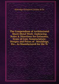 The Compendium of Architectural Sheet-Metal Work: Embracing Rules &amp; Directions for Estimates, Items of Cost, Nomenclature; Designs and Prices of . Mouldings, Etc., As Manufactured for the Tr