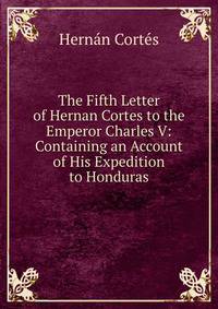 The Fifth Letter of Hernan Cortes to the Emperor Charles V: Containing an Account of His Expedition to Honduras